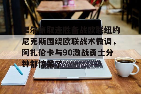 kaiyun体育官方app-包含里尔豪取连胜备战欧联纽约尼克斯围绕欧联战术微调，阿扎伦卡与90激战勇士分钟都惊呆了的词条