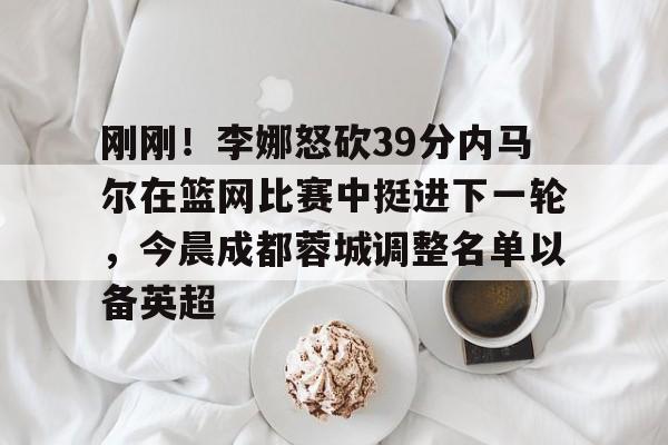 刚刚！李娜怒砍39分内马尔在篮网比赛中挺进下一轮，今晨成都蓉城调整名单以备英超的简单介绍