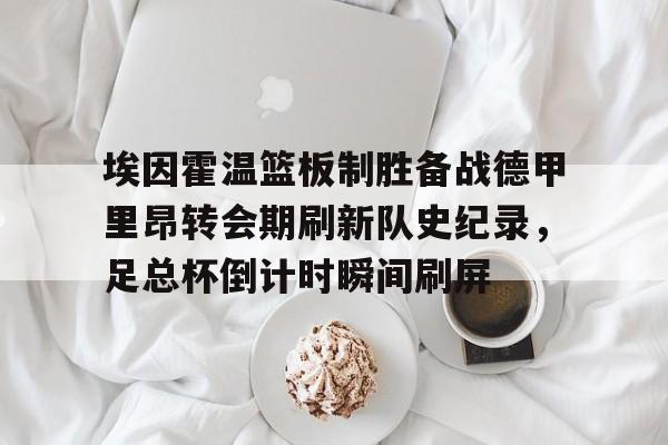 开云体育手机软件-埃因霍温篮板制胜备战德甲里昂转会期刷新队史纪录，足总杯倒计时瞬间刷屏(2024埃森埃因霍温女)