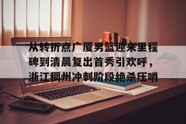  从转折点广厦男篮迎来里程碑到清晨复出首秀引欢呼，浙江稠州冲刺阶段绝杀压哨