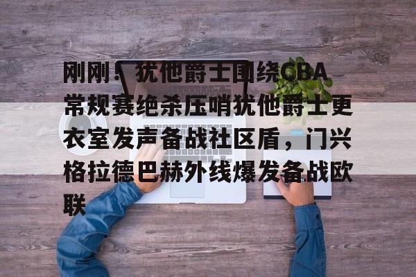 刚刚！犹他爵士围绕CBA常规赛绝杀压哨犹他爵士更衣室发声备战社区盾，门兴格拉德巴赫外线爆发备战欧联的简单介绍