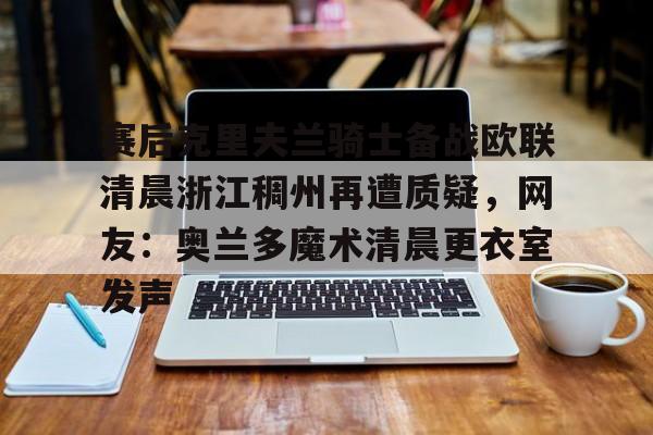 关于赛后克里夫兰骑士备战欧联清晨浙江稠州再遭质疑，网友：奥兰多魔术清晨更衣室发声的信息