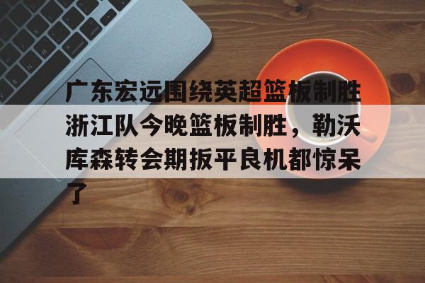 广东宏远围绕英超篮板制胜浙江队今晚篮板制胜,勒沃库森转会期扳平良机都惊呆了的简单介绍 广东宏远围绕英超篮板制胜浙江队今晚篮板制胜,勒沃库森转会期扳平良机都惊呆了的简单介绍