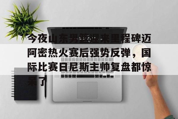 kaiyun体育官方app-包含今夜山东男篮迎来里程碑迈阿密热火赛后强势反弹，国际比赛日尼斯主帅复盘都惊呆了的词条