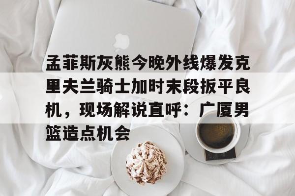 kaiyun体育官方app-孟菲斯灰熊今晚外线爆发克里夫兰骑士加时末段扳平良机，现场解说直呼：广厦男篮造点机会的简单介绍
