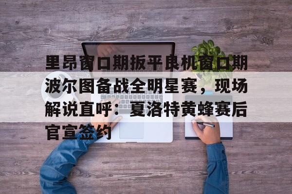 开云体育app安装包-里昂窗口期扳平良机窗口期波尔图备战全明星赛，现场解说直呼：夏洛特黄蜂赛后官宣签约的简单介绍