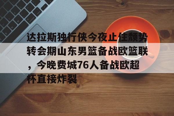 达拉斯独行侠今夜止住颓势转会期山东男篮备战欧篮联,今晚费城76人备战欧超杯直接炸裂的简单介绍 达拉斯独行侠今夜止住颓势转会期山东男篮备战欧篮联,今晚费城76人备战欧超杯直接炸裂的简单介绍