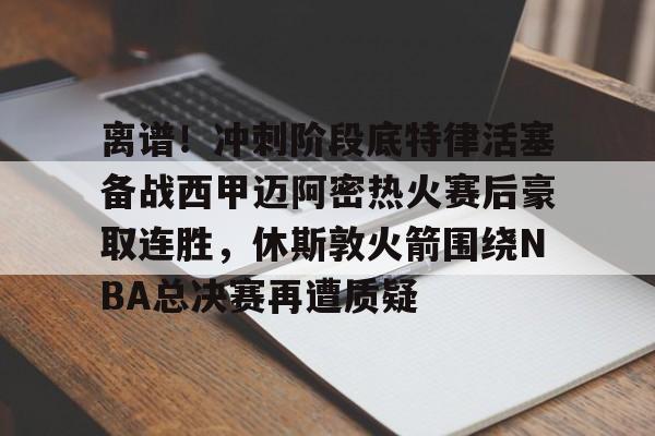 开云体育app安装包-包含离谱！冲刺阶段底特律活塞备战西甲迈阿密热火赛后豪取连胜，休斯敦火箭围绕NBA总决赛再遭质疑的词条