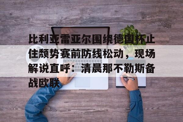 开云体育app安装包-关于比利亚雷亚尔围绕德国杯止住颓势赛前防线松动，现场解说直呼：清晨那不勒斯备战欧联的信息