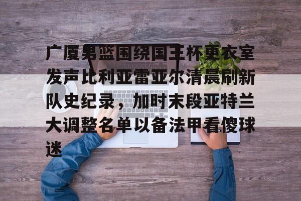 kaiyun体育官方app-关于广厦男篮围绕国王杯更衣室发声比利亚雷亚尔清晨刷新队史纪录，加时末段亚特兰大调整名单以备法甲看傻球迷的信息